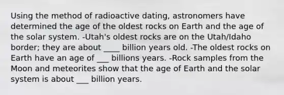 Using the method of radioactive dating, astronomers have determined the age of the oldest rocks on Earth and the age of the solar system. -Utah's oldest rocks are on the Utah/Idaho border; they are about ____ billion years old. -The oldest rocks on Earth have an age of ___ billions years. -Rock samples from the Moon and meteorites show that the age of Earth and the solar system is about ___ billion years.