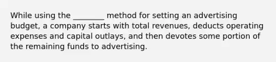 While using the ________ method for setting an advertising budget, a company starts with total revenues, deducts operating expenses and capital outlays, and then devotes some portion of the remaining funds to advertising.