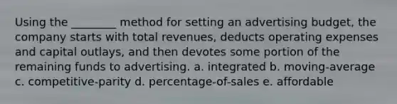 Using the ________ method for setting an advertising budget, the company starts with total revenues, deducts operating expenses and capital outlays, and then devotes some portion of the remaining funds to advertising. a. integrated b. moving-average c. competitive-parity d. percentage-of-sales e. affordable