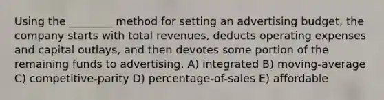 Using the ________ method for setting an advertising budget, the company starts with total revenues, deducts operating expenses and capital outlays, and then devotes some portion of the remaining funds to advertising. A) integrated B) moving-average C) competitive-parity D) percentage-of-sales E) affordable