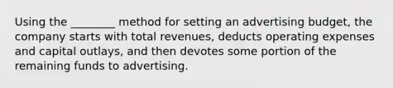 Using the ________ method for setting an advertising budget, the company starts with total revenues, deducts operating expenses and capital outlays, and then devotes some portion of the remaining funds to advertising.