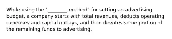 While using the "________ method" for setting an advertising budget, a company starts with total revenues, deducts operating expenses and capital outlays, and then devotes some portion of the remaining funds to advertising.