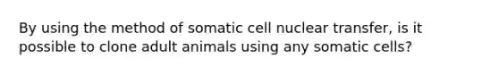 By using the method of somatic cell nuclear transfer, is it possible to clone adult animals using any somatic cells?