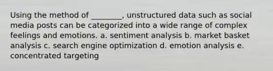 Using the method of ________, unstructured data such as social media posts can be categorized into a wide range of complex feelings and emotions. a. sentiment analysis b. market basket analysis c. search engine optimization d. emotion analysis e. concentrated targeting