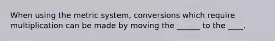 When using the metric system, conversions which require multiplication can be made by moving the ______ to the ____.