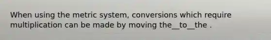 When using the metric system, conversions which require multiplication can be made by moving the__to__the .