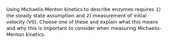 Using Michaelis-Menton kinetics to describe enzymes requires 1) the steady state assumption and 2) measurement of initial velocity (V0). Choose one of these and explain what this means and why this is important to consider when measuring Michaelis-Menton kinetics.