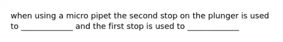 when using a micro pipet the second stop on the plunger is used to _____________ and the first stop is used to _____________