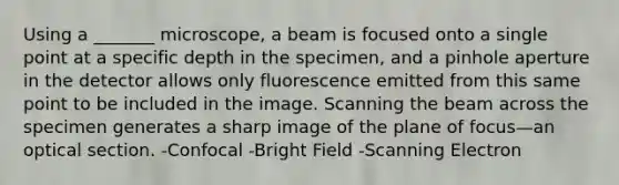 Using a _______ microscope, a beam is focused onto a single point at a specific depth in the specimen, and a pinhole aperture in the detector allows only fluorescence emitted from this same point to be included in the image. Scanning the beam across the specimen generates a sharp image of the plane of focus—an optical section. -Confocal -Bright Field -Scanning Electron