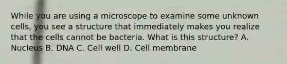 While you are using a microscope to examine some unknown cells, you see a structure that immediately makes you realize that the cells cannot be bacteria. What is this structure? A. Nucleus B. DNA C. Cell well D. Cell membrane