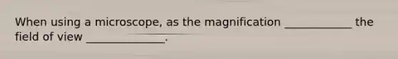 When using a microscope, as the magnification ____________ the field of view ______________.