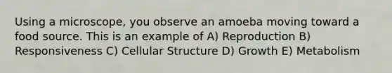 Using a microscope, you observe an amoeba moving toward a food source. This is an example of A) Reproduction B) Responsiveness C) Cellular Structure D) Growth E) Metabolism