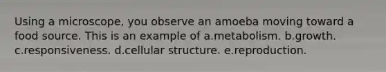 Using a microscope, you observe an amoeba moving toward a food source. This is an example of a.metabolism. b.growth. c.responsiveness. d.cellular structure. e.reproduction.