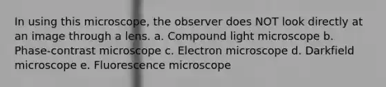 In using this microscope, the observer does NOT look directly at an image through a lens. a. Compound light microscope b. Phase-contrast microscope c. Electron microscope d. Darkfield microscope e. Fluorescence microscope