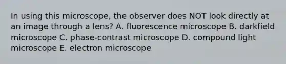 In using this microscope, the observer does NOT look directly at an image through a lens? A. fluorescence microscope B. darkfield microscope C. phase-contrast microscope D. compound light microscope E. electron microscope