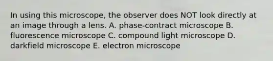 In using this microscope, the observer does NOT look directly at an image through a lens. A. phase-contract microscope B. fluorescence microscope C. compound light microscope D. darkfield microscope E. electron microscope