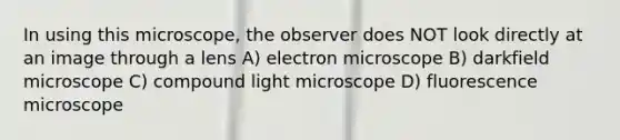 In using this microscope, the observer does NOT look directly at an image through a lens A) electron microscope B) darkfield microscope C) compound light microscope D) fluorescence microscope