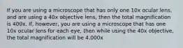 If you are using a microscope that has only one 10x ocular lens, and are using a 40x objective lens, then the total magnification is 400x. If, however, you are using a microscope that has one 10x ocular lens for each eye, then while using the 40x objective, the total magnification will be 4,000x