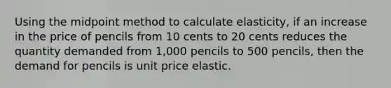 Using the midpoint method to calculate elasticity, if an increase in the price of pencils from 10 cents to 20 cents reduces the quantity demanded from 1,000 pencils to 500 pencils, then the demand for pencils is unit price elastic.