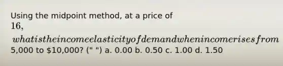 Using the midpoint method, at a price of 16, what is the income elasticity of demand when income rises from5,000 to 10,000? (" ") a. 0.00 b. 0.50 c. 1.00 d. 1.50