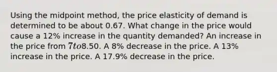 Using the midpoint method, the price elasticity of demand is determined to be about 0.67. What change in the price would cause a 12% increase in the quantity demanded? An increase in the price from 7 to8.50. A 8% decrease in the price. A 13% increase in the price. A 17.9% decrease in the price.