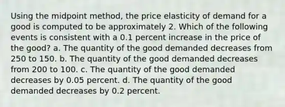 Using the midpoint method, the price elasticity of demand for a good is computed to be approximately 2. Which of the following events is consistent with a 0.1 percent increase in the price of the good? a. The quantity of the good demanded decreases from 250 to 150. b. The quantity of the good demanded decreases from 200 to 100. c. The quantity of the good demanded decreases by 0.05 percent. d. The quantity of the good demanded decreases by 0.2 percent.