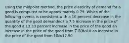 Using the midpoint method, the price elasticity of demand for a good is computed to be approximately 0.75. Which of the following events is consistent with a 10 percent decrease in the quantity of the good demanded? a 7.5 increase in the price of the good a 13.33 percent increase in the price of the good an increase in the price of the good from 7.50 to10 an increase in the price of the good from 10 to17.50