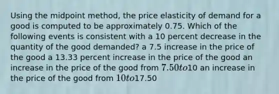 Using the midpoint method, the price elasticity of demand for a good is computed to be approximately 0.75. Which of the following events is consistent with a 10 percent decrease in the quantity of the good demanded? a 7.5 increase in the price of the good a 13.33 percent increase in the price of the good an increase in the price of the good from 7.50 to10 an increase in the price of the good from 10 to17.50