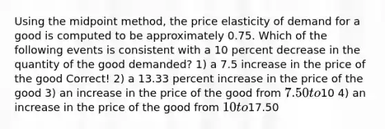 Using the midpoint method, the price elasticity of demand for a good is computed to be approximately 0.75. Which of the following events is consistent with a 10 percent decrease in the quantity of the good demanded? 1) a 7.5 increase in the price of the good Correct! 2) a 13.33 percent increase in the price of the good 3) an increase in the price of the good from 7.50 to10 4) an increase in the price of the good from 10 to17.50