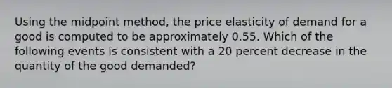 Using the midpoint method, the price elasticity of demand for a good is computed to be approximately 0.55. Which of the following events is consistent with a 20 percent decrease in the quantity of the good demanded?