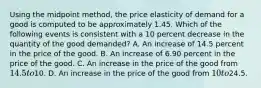 Using the midpoint method, the price elasticity of demand for a good is computed to be approximately 1.45. Which of the following events is consistent with a 10 percent decrease in the quantity of the good demanded? A. An increase of 14.5 percent in the price of the good. B. An increase of 6.90 percent in the price of the good. C. An increase in the price of the good from 14.5 to10. D. An increase in the price of the good from 10 to24.5.