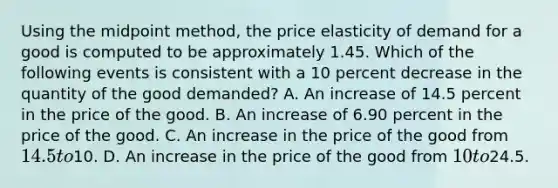 Using the midpoint method, the price elasticity of demand for a good is computed to be approximately 1.45. Which of the following events is consistent with a 10 percent decrease in the quantity of the good demanded? A. An increase of 14.5 percent in the price of the good. B. An increase of 6.90 percent in the price of the good. C. An increase in the price of the good from 14.5 to10. D. An increase in the price of the good from 10 to24.5.