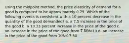 Using the midpoint method, the price elasticity of demand for a good is computed to be approximately 0.75. Which of the following events is consistent with a 10 percent decrease in the quantity of the good demanded? a. a 7.5 increase in the price of the good b. a 13.33 percent increase in the price of the good c. an increase in the price of the good from 7.50 to10 d. an increase in the price of the good from 10 to17.50