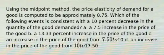 Using the midpoint method, the price elasticity of demand for a good is computed to be approximately 0.75. Which of the following events is consistent with a 10 percent decrease in the quantity of the good demanded? a. a 7.5 increase in the price of the good b. a 13.33 percent increase in the price of the good c. an increase in the price of the good from 7.50 to10 d. an increase in the price of the good from 10 to17.50