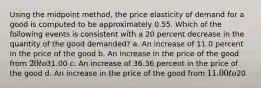 Using the midpoint method, the price elasticity of demand for a good is computed to be approximately 0.55. Which of the following events is consistent with a 20 percent decrease in the quantity of the good demanded? a. An increase of 11.0 percent in the price of the good b. An increase in the price of the good from 20 to31.00 c. An increase of 36.36 percent in the price of the good d. An increase in the price of the good from 11.00 to20