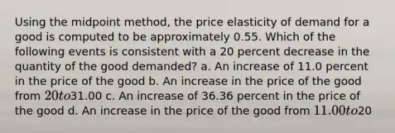 Using the midpoint method, the price elasticity of demand for a good is computed to be approximately 0.55. Which of the following events is consistent with a 20 percent decrease in the quantity of the good demanded? a. An increase of 11.0 percent in the price of the good b. An increase in the price of the good from 20 to31.00 c. An increase of 36.36 percent in the price of the good d. An increase in the price of the good from 11.00 to20