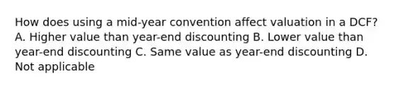 How does using a mid-year convention affect valuation in a DCF? A. Higher value than year-end discounting B. Lower value than year-end discounting C. Same value as year-end discounting D. Not applicable