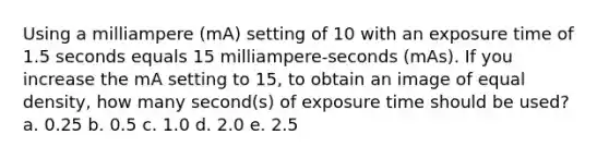 Using a milliampere (mA) setting of 10 with an exposure time of 1.5 seconds equals 15 milliampere-seconds (mAs). If you increase the mA setting to 15, to obtain an image of equal density, how many second(s) of exposure time should be used? a. 0.25 b. 0.5 c. 1.0 d. 2.0 e. 2.5