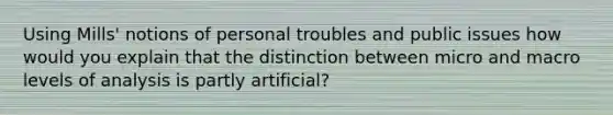 Using Mills' notions of personal troubles and public issues how would you explain that the distinction between micro and macro levels of analysis is partly artificial?