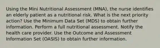 Using the Mini Nutritional Assessment (MNA), the nurse identifies an elderly patient as a nutritional risk. What is the next priority action? Use the Minimum Data Set (MDS) to obtain further information. Perform a full nutritional assessment. Notify the health care provider. Use the Outcome and Assessment Information Set (OASIS) to obtain further information.