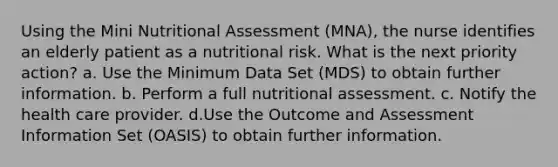 Using the Mini Nutritional Assessment (MNA), the nurse identifies an elderly patient as a nutritional risk. What is the next priority action? a. Use the Minimum Data Set (MDS) to obtain further information. b. Perform a full nutritional assessment. c. Notify the health care provider. d.Use the Outcome and Assessment Information Set (OASIS) to obtain further information.