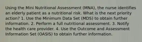 Using the Mini Nutritional Assessment (MNA), the nurse identifies an elderly patient as a nutritional risk. What is the next priority action? 1. Use the Minimum Data Set (MDS) to obtain further information. 2. Perform a full nutritional assessment. 3. Notify the health care provider. 4. Use the Outcome and Assessment Information Set (OASIS) to obtain further information.