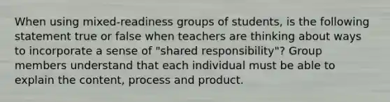 When using mixed-readiness groups of students, is the following statement true or false when teachers are thinking about ways to incorporate a sense of "shared responsibility"? Group members understand that each individual must be able to explain the content, process and product.