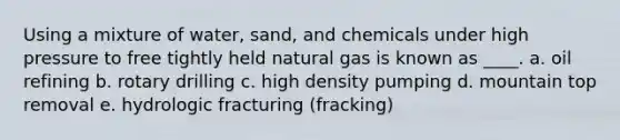 Using a mixture of water, sand, and chemicals under high pressure to free tightly held natural gas is known as ____. a. oil refining b. rotary drilling c. high density pumping d. mountain top removal e. hydrologic fracturing (fracking)