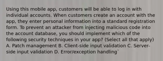 Using this mobile app, customers will be able to log in with individual accounts. When customers create an account with the app, they enter personal information into a standard registration form. To prevent an attacker from injecting malicious code into the account database, you should implement which of the following security techniques in your app? (Select all that apply) A. Patch management B. Client-side input validation C. Server-side input validation D. Error/exception handling`