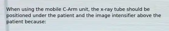 When using the mobile C-Arm unit, the x-ray tube should be positioned under the patient and the image intensifier above the patient because: