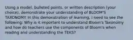 Using a model, bulleted points, or written description (your choice), demonstrate your understanding of BLOOM'S TAXONOMY. In this demonstration of learning, I need to see the following: Why is it important to understand Bloom's Taxonomy and how do teachers use the components of Bloom's when reading and understanding the TEKS?