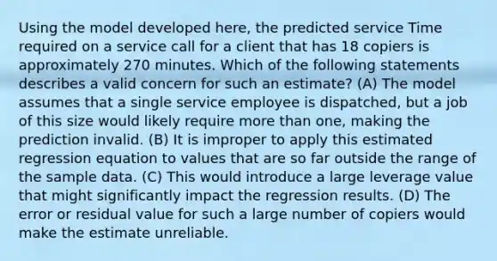 Using the model developed here, the predicted service Time required on a service call for a client that has 18 copiers is approximately 270 minutes. Which of the following statements describes a valid concern for such an estimate? (A) The model assumes that a single service employee is dispatched, but a job of this size would likely require more than one, making the prediction invalid. (B) It is improper to apply this estimated regression equation to values that are so far outside the range of the sample data. (C) This would introduce a large leverage value that might significantly impact the regression results. (D) The error or residual value for such a large number of copiers would make the estimate unreliable.