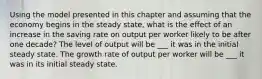 Using the model presented in this chapter and assuming that the economy begins in the steady​ state, what is the effect of an increase in the saving rate on output per worker likely to be after one​ decade? The level of output will be ___ it was in the initial steady state. The growth rate of output per worker will be ___ it was in its initial steady state.