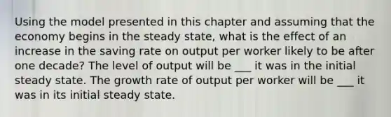 Using the model presented in this chapter and assuming that the economy begins in the steady​ state, what is the effect of an increase in the saving rate on output per worker likely to be after one​ decade? The level of output will be ___ it was in the initial steady state. The growth rate of output per worker will be ___ it was in its initial steady state.